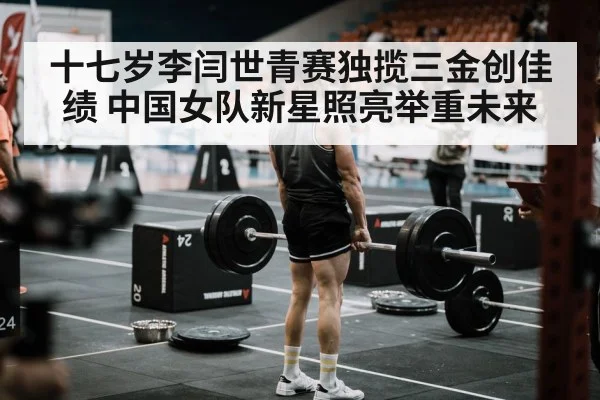 十七岁李闫世青赛独揽三金创佳绩 中国女队新星照亮举重未来