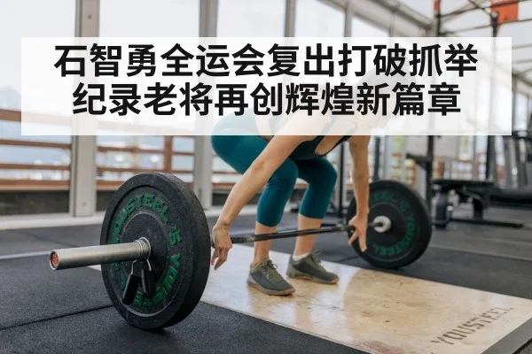 石智勇全运会复出打破抓举纪录老将再创辉煌新篇章