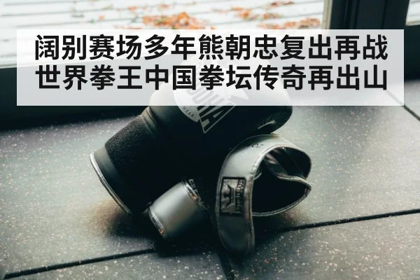 阔别赛场多年熊朝忠复出再战世界拳王中国拳坛传奇再出山