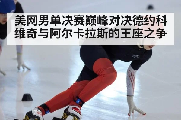 美网男单决赛巅峰对决德约科维奇与阿尔卡拉斯的王座之争